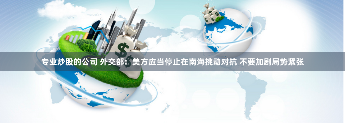 专业炒股的公司 外交部：美方应当停止在南海挑动对抗 不要加剧局势紧张