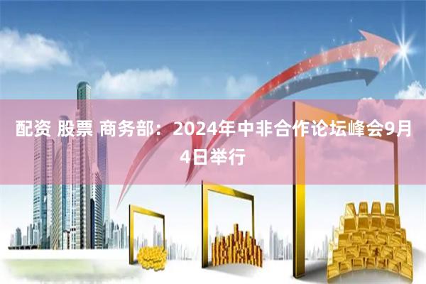 配资 股票 商务部：2024年中非合作论坛峰会9月4日举行