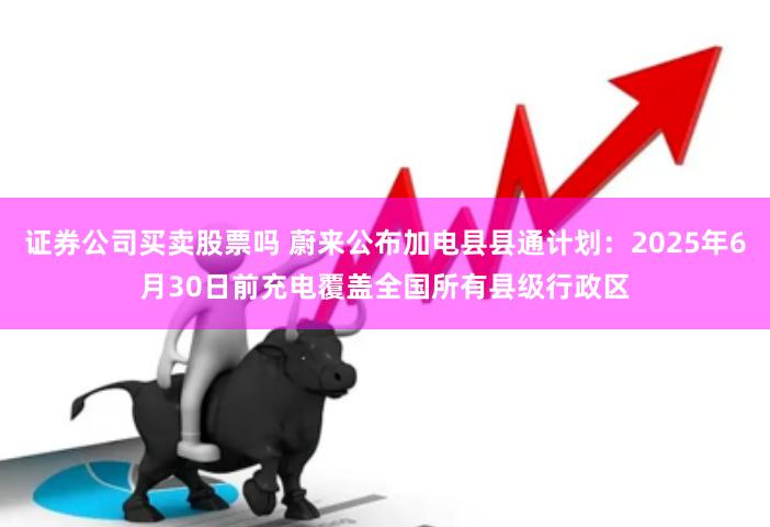 证券公司买卖股票吗 蔚来公布加电县县通计划：2025年6月30日前充电覆盖全国所有县级行政区