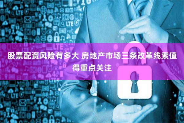 股票配资风险有多大 房地产市场三条改革线索值得重点关注