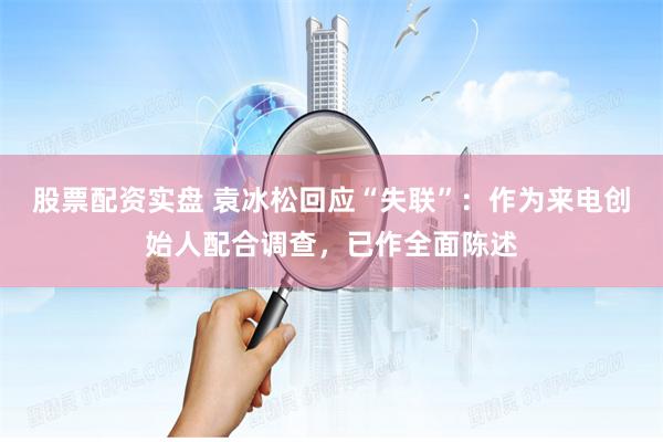股票配资实盘 袁冰松回应“失联”：作为来电创始人配合调查，已作全面陈述