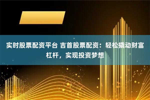 实时股票配资平台 吉首股票配资：轻松撬动财富杠杆，实现投资梦想