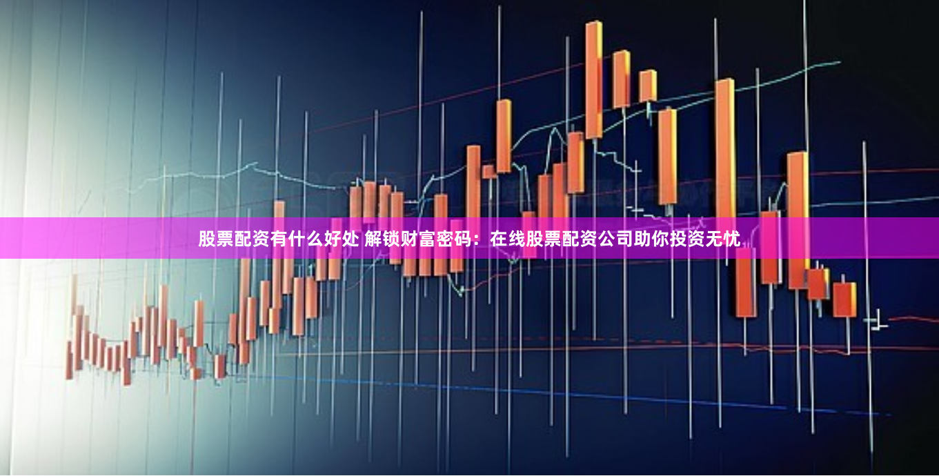 股票配资有什么好处 解锁财富密码：在线股票配资公司助你投资无忧