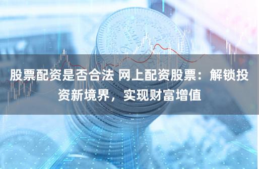 股票配资是否合法 网上配资股票：解锁投资新境界，实现财富增值