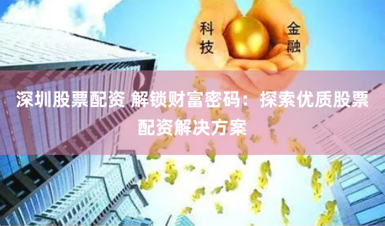 深圳股票配资 解锁财富密码：探索优质股票配资解决方案