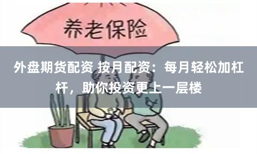 外盘期货配资 按月配资：每月轻松加杠杆，助你投资更上一层楼