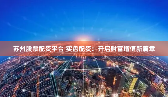 苏州股票配资平台 实盘配资：开启财富增值新篇章