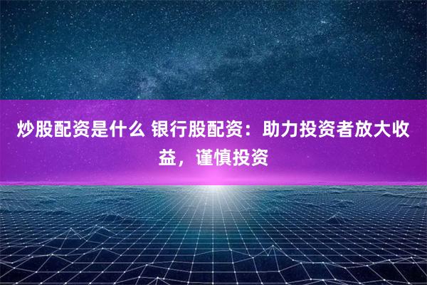 炒股配资是什么 银行股配资：助力投资者放大收益，谨慎投资