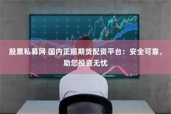 股票私募网 国内正规期货配资平台:安全可靠,助您投资无忧