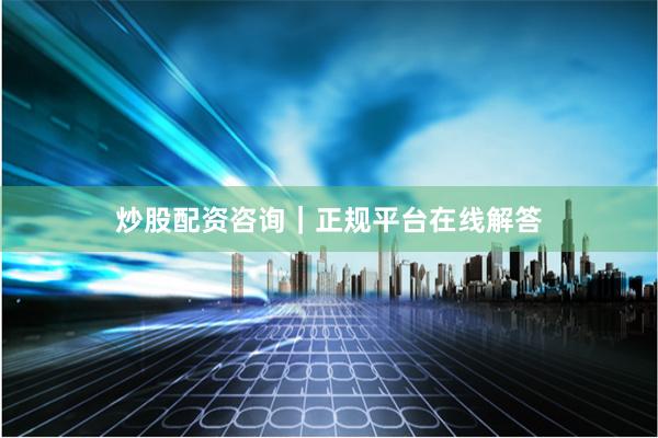 炒股配资咨询｜正规平台在线解答